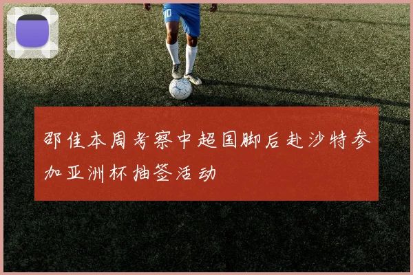 邵佳本周考察中超国脚后赴沙特参加亚洲杯抽签活动
