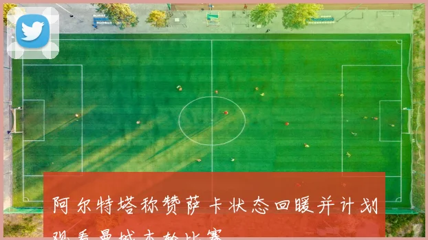 阿尔特塔称赞萨卡状态回暖并计划观看曼城本轮比赛