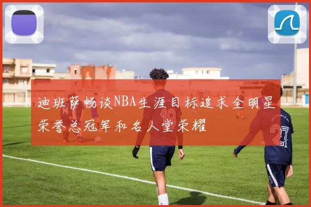 迪班萨畅谈NBA生涯目标追求全明星荣誉总冠军和名人堂荣耀