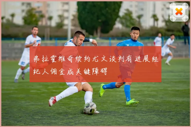 弗拉霍维奇续约尤文谈判有进展经纪人佣金成关键障碍
