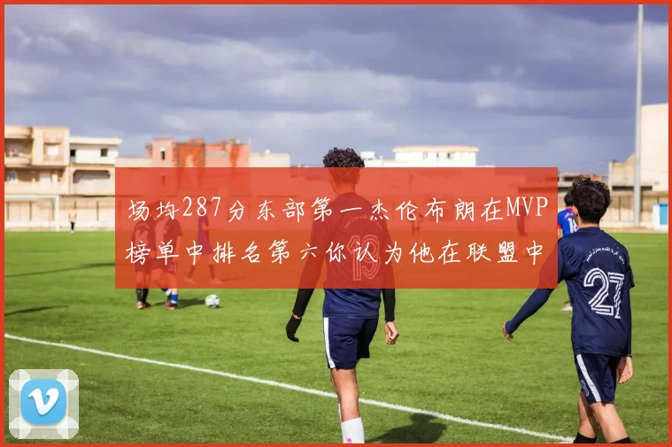 场均287分东部第一杰伦布朗在MVP榜单中排名第六你认为他在联盟中应排第几