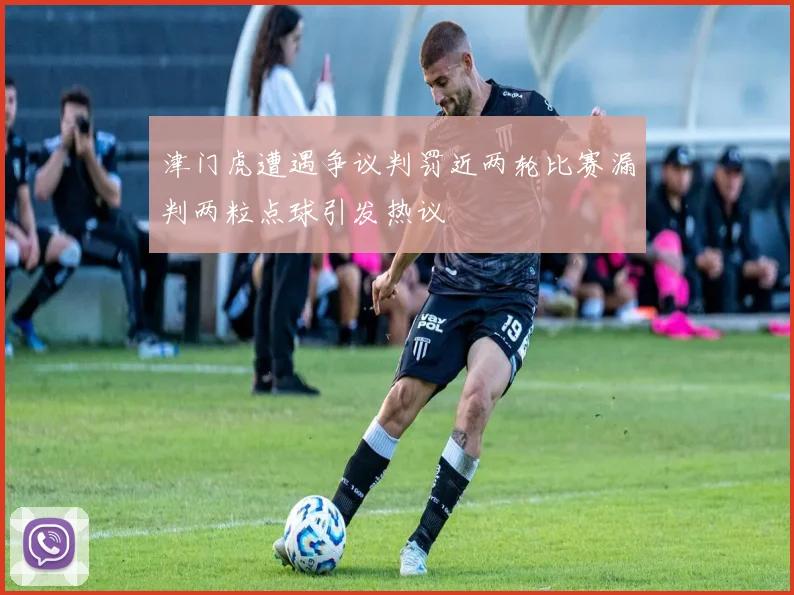 津门虎遭遇争议判罚近两轮比赛漏判两粒点球引发热议