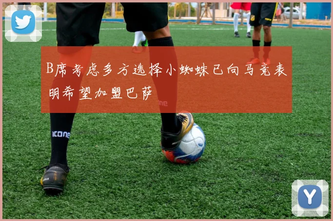 B席考虑多方选择小蜘蛛已向马竞表明希望加盟巴萨