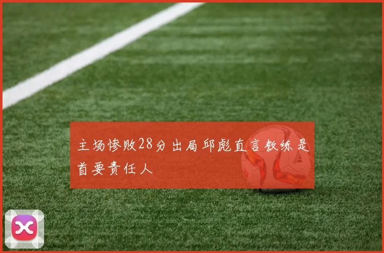 主场惨败28分出局邱彪直言教练是首要责任人