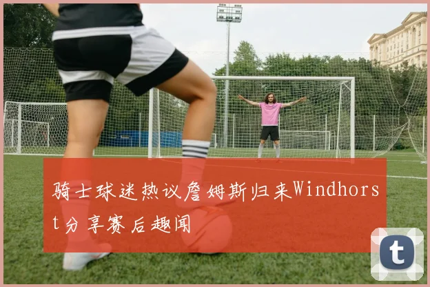 骑士球迷热议詹姆斯归来Windhorst分享赛后趣闻