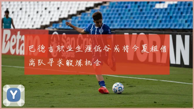 巴德吉职业生涯低谷或将今夏租借离队寻求锻炼机会