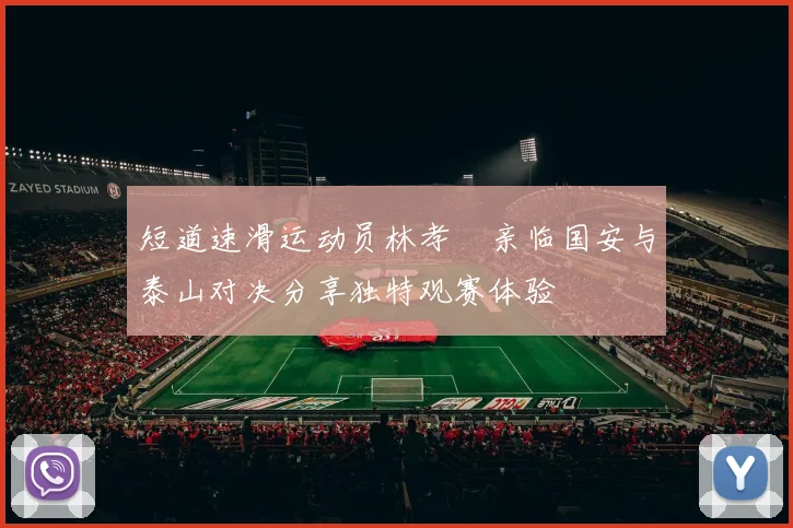 短道速滑运动员林孝埈亲临国安与泰山对决分享独特观赛体验